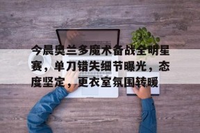 开云体育-今晨奥兰多魔术备战全明星赛，单刀错失细节曝光，态度坚定，更衣室氛围转暖的简单介绍